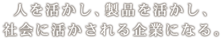 人を活かし、製品を活かし、社会に活かされる企業になる。