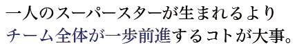 一人のスーパースターが生まれるよりチーム全体が一歩前進するコトが大事