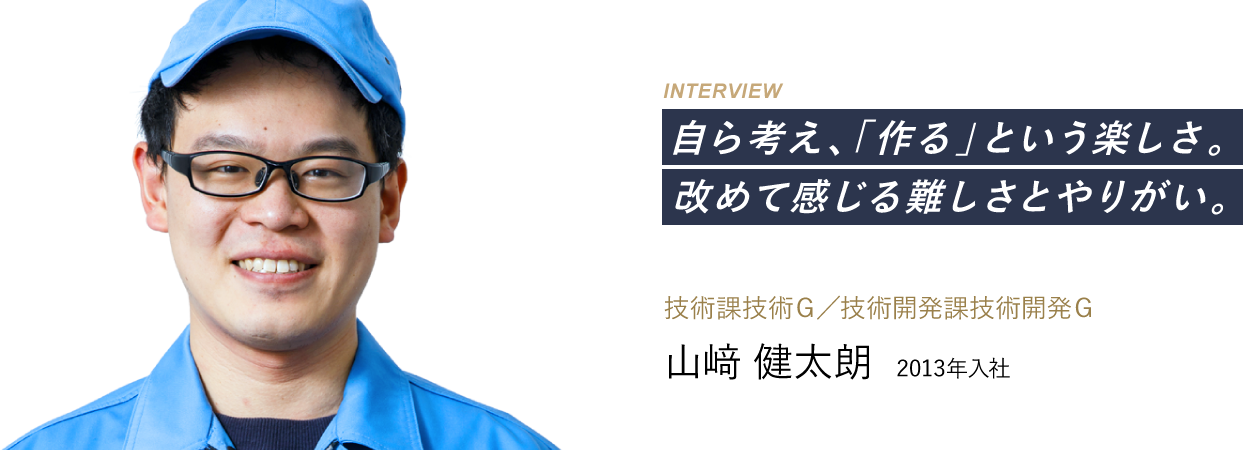 自ら考え、「作る」という楽しさ。改めて感じる難しさとやりがい。 技術課技術Ｇ／技術開発課技術開発Ｇ：山﨑 健太朗 2013年入社